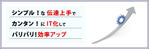 シンプル!な伝達上手でカンタン!にIT化してバリバリ!効率アップ